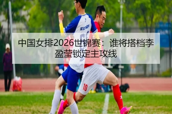 中国女排2026世锦赛：谁将搭档李盈莹锁定主攻线